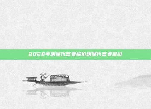 2020年明星代言费报价明星代言费多少