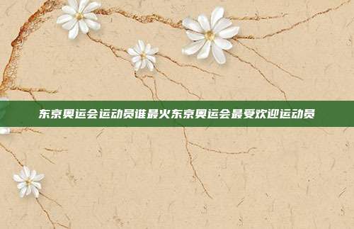 东京奥运会运动员谁最火东京奥运会最受欢迎运动员