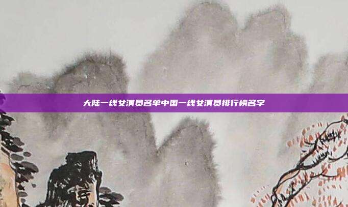 大陆一线女演员名单中国一线女演员排行榜名字