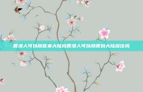 香港人可以随意来大陆吗香港人可以随便到大陆居住吗
