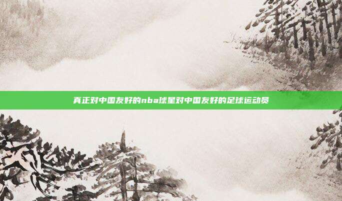 真正对中国友好的nba球星对中国友好的足球运动员