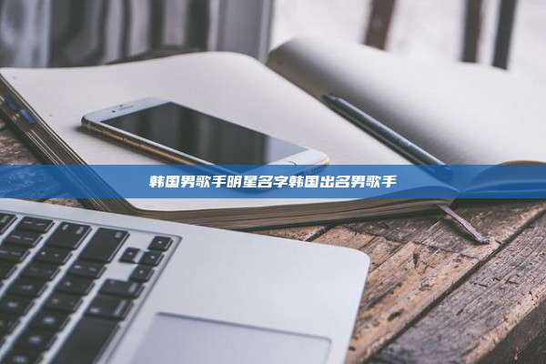 韩国男歌手明星名字韩国出名男歌手