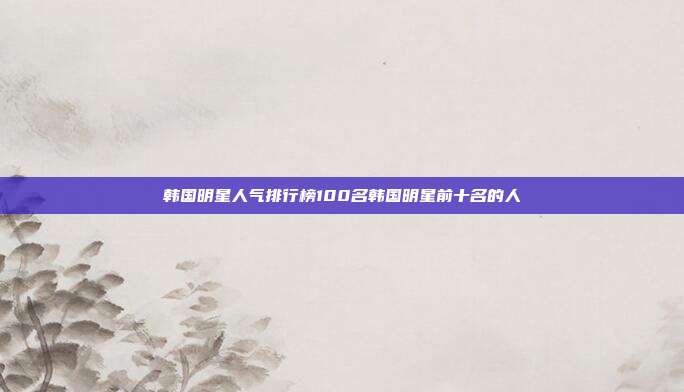 韩国明星人气排行榜100名韩国明星前十名的人