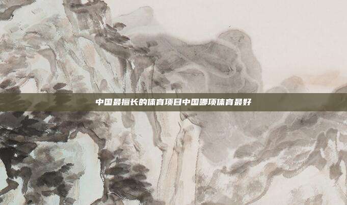 中国最擅长的体育项目中国哪项体育最好