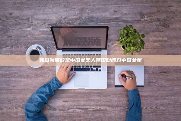 韩国财阀敢玩中国女艺人韩国财阀对中国女星