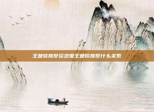 王楚钦陈梦谈恋爱王楚钦陈梦什么关系
